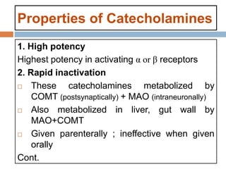 Properties of Catecholamines
1. High potency
Highest potency in activating α or β receptors
2. Rapid inactivation
 These catecholamines metabolized by
COMT (postsynaptically) + MAO (intraneuronally)
 Also metabolized in liver, gut wall by
MAO+COMT
 Given parenterally ; ineffective when given
orally
Cont.
 
