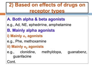 2) Based on effects of drugs on
receptor types
A. Both alpha & beta agonists
e.g., Ad, NE, ephedrrine, amphetamine
B. Mainly alpha agonists
i) Mainly α1 agonists
e.g., Phe, methoxamine
ii) Mainly α2 agonists
e.g., clonidine, methyldopa, guanabenz,
guanfacine
Cont.
 