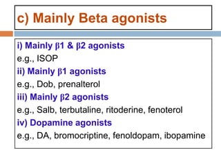 c) Mainly Beta agonists
i) Mainly β1 & β2 agonists
e.g., ISOP
ii) Mainly β1 agonists
e.g., Dob, prenalterol
iii) Mainly β2 agonists
e.g., Salb, terbutaline, ritoderine, fenoterol
iv) Dopamine agonists
e.g., DA, bromocriptine, fenoldopam, ibopamine
 