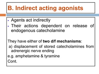 B. Indirect acting agonists
 Agents act indirectly
 Their actions dependent on release of
endogenous catecholamine
They have either of two d/f mechanisms:
a) displacement of stored catecholamines from
adrenergic nerve ending
e.g. amphetamine & tyramine
Cont.
 
