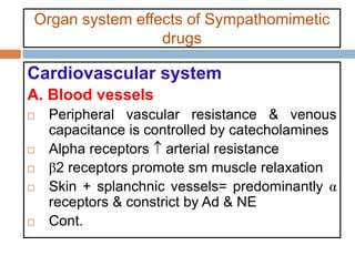 Organ system effects of Sympathomimetic
drugs
Cardiovascular system
A. Blood vessels
 Peripheral vascular resistance & venous
capacitance is controlled by catecholamines
 Alpha receptors  arterial resistance
 β2 receptors promote sm muscle relaxation
 Skin + splanchnic vessels= predominantly α
receptors & constrict by Ad & NE
 Cont.
 