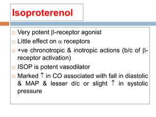 Isoproterenol
 Very potent -receptor agonist
 Little effect on  receptors
 +ve chronotropic & inotropic actions (b/c of -
receptor activation)
 ISOP is potent vasodilator
 Marked  in CO associated with fall in diastolic
& MAP & lesser d/c or slight  in systolic
pressure
 