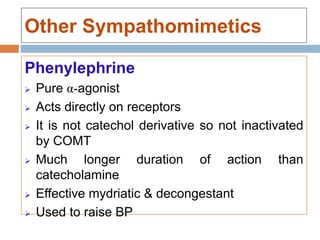 Other Sympathomimetics
Phenylephrine
 Pure α-agonist
 Acts directly on receptors
 It is not catechol derivative so not inactivated
by COMT
 Much longer duration of action than
catecholamine
 Effective mydriatic & decongestant
 Used to raise BP
 