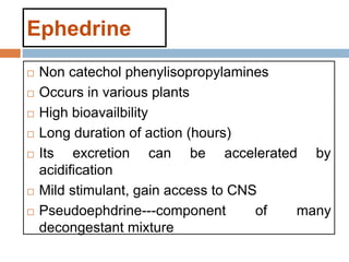 Ephedrine
 Non catechol phenylisopropylamines
 Occurs in various plants
 High bioavailbility
 Long duration of action (hours)
 Its excretion can be accelerated by
acidification
 Mild stimulant, gain access to CNS
 Pseudoephdrine---component of many
decongestant mixture
 