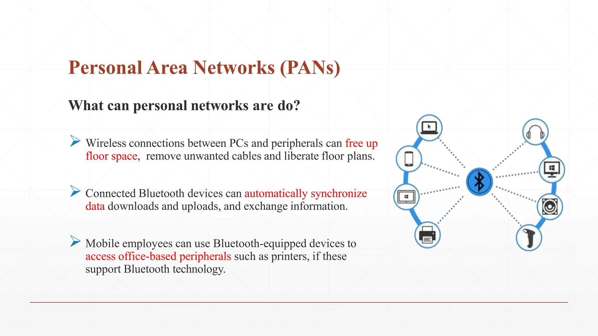 Personal Area Networks (PANs)
What can personal networks are do?
 Wireless connections between PCs and peripherals can free up
floor space, remove unwanted cables and liberate floor plans.
 Connected Bluetooth devices can automatically synchronize
data downloads and uploads, and exchange information.
 Mobile employees can use Bluetooth-equipped devices to
access office-based peripherals such as printers, if these
support Bluetooth technology.
 