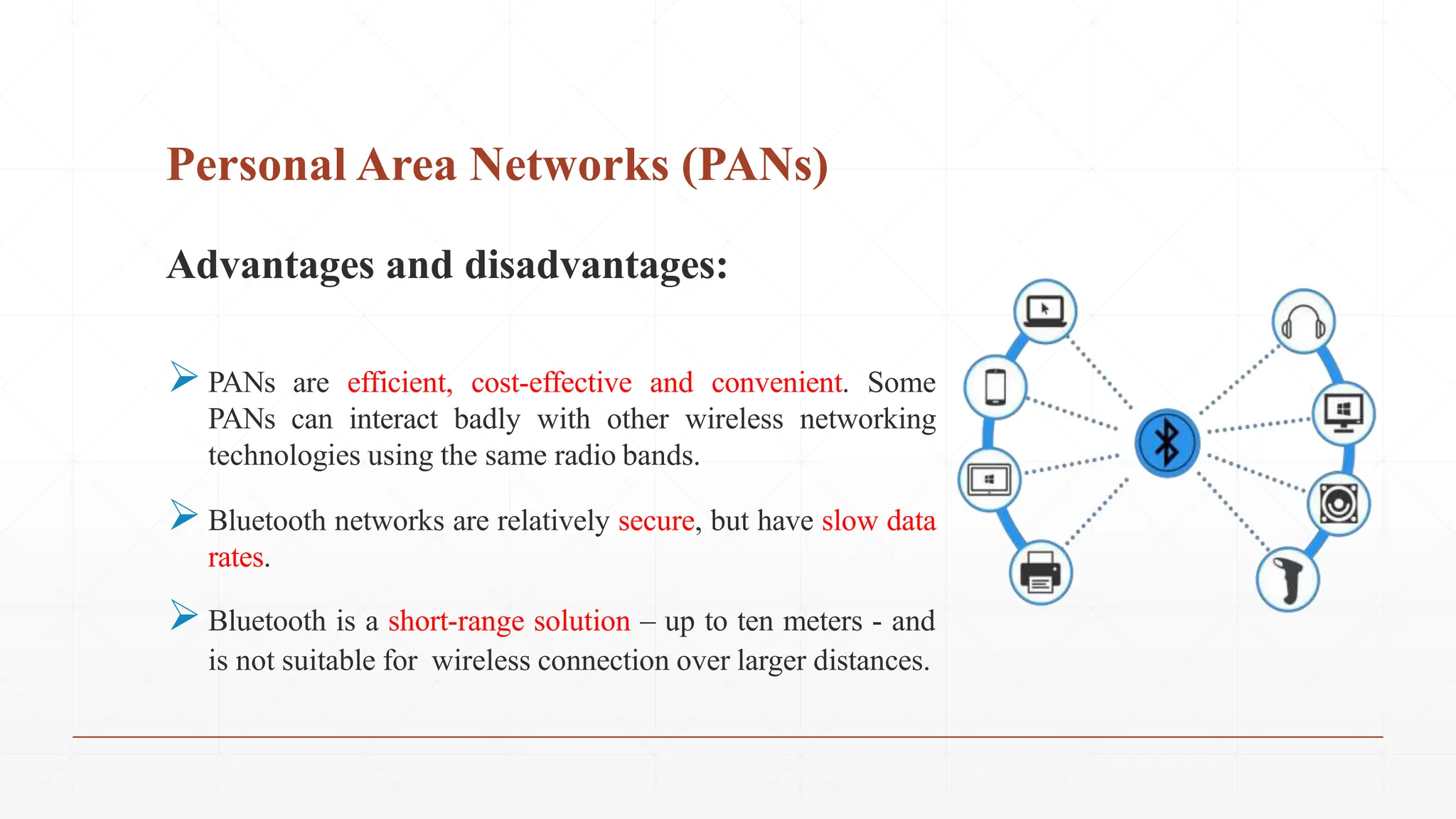 Personal Area Networks (PANs)
Advantages and disadvantages:
PANs are efficient, cost-effective and convenient. Some
PANs can interact badly with other wireless networking
technologies using the same radio bands.
Bluetooth networks are relatively secure, but have slow data
rates.
Bluetooth is a short-range solution – up to ten meters - and
is not suitable for wireless connection over larger distances.
 