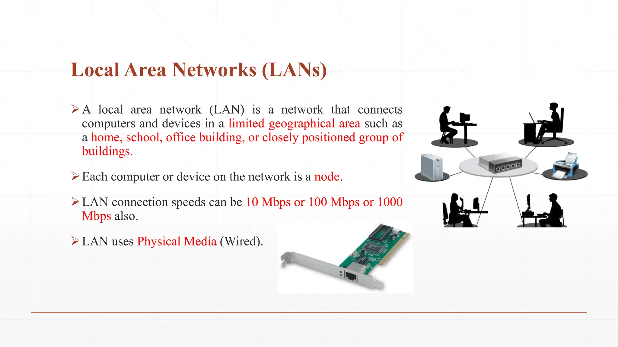 Local Area Networks (LANs)
A local area network (LAN) is a network that connects
computers and devices in a limited geographical area such as
a home, school, office building, or closely positioned group of
buildings.
Each computer or device on the network is a node.
LAN connection speeds can be 10 Mbps or 100 Mbps or 1000
Mbps also.
LAN uses Physical Media (Wired).
 