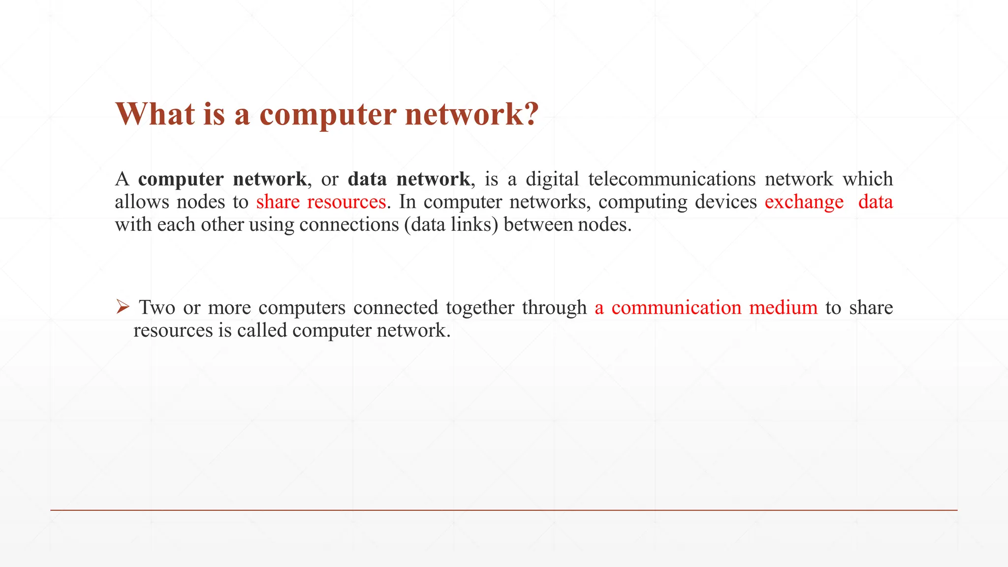 What is a computer network?
A computer network, or data network, is a digital telecommunications network which
allows nodes to share resources. In computer networks, computing devices exchange data
with each other using connections (data links) between nodes.
 Two or more computers connected together through a communication medium to share
resources is called computer network.
 