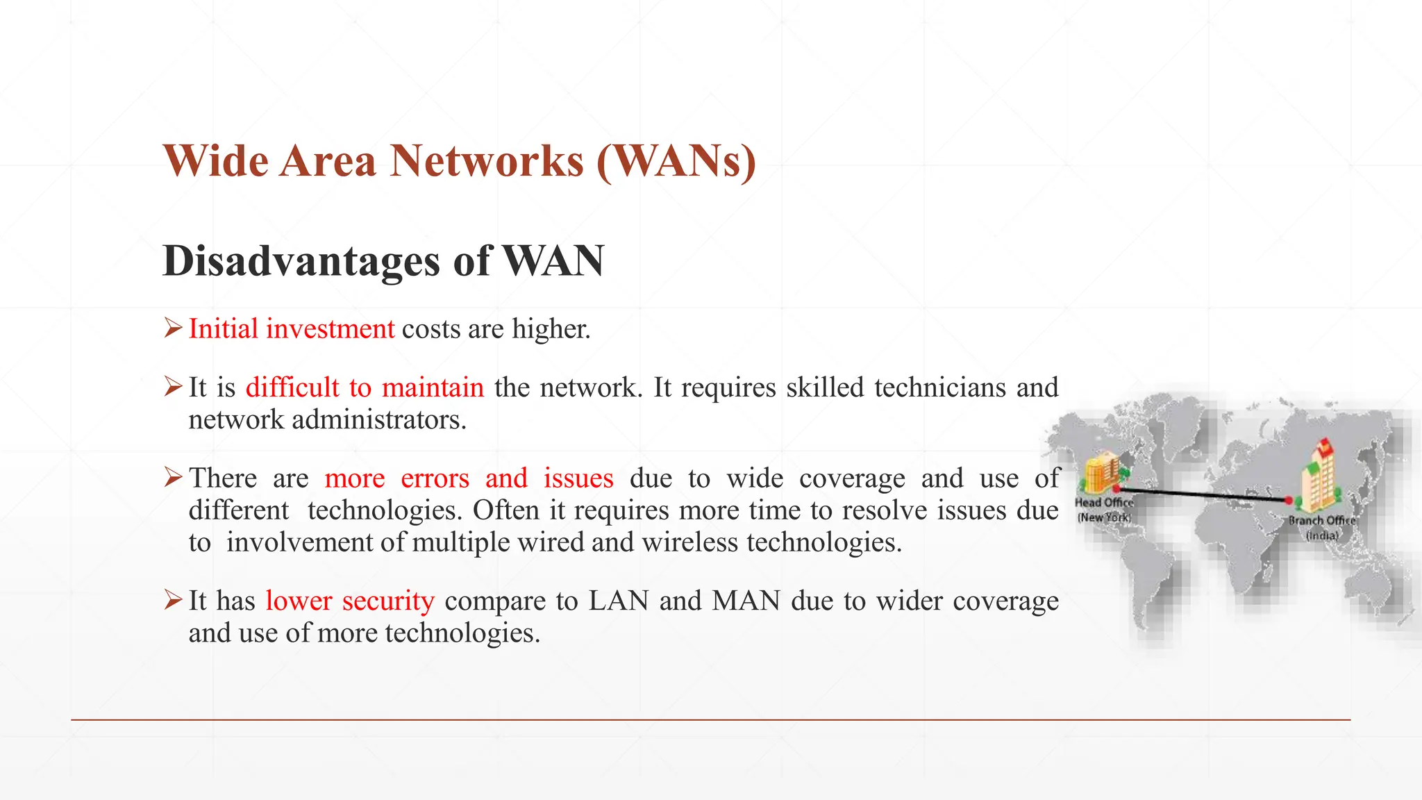 Wide Area Networks (WANs)
Disadvantages of WAN
Initial investment costs are higher.
It is difficult to maintain the network. It requires skilled technicians and
network administrators.
There are more errors and issues due to wide coverage and use of
different technologies. Often it requires more time to resolve issues due
to involvement of multiple wired and wireless technologies.
It has lower security compare to LAN and MAN due to wider coverage
and use of more technologies.
 