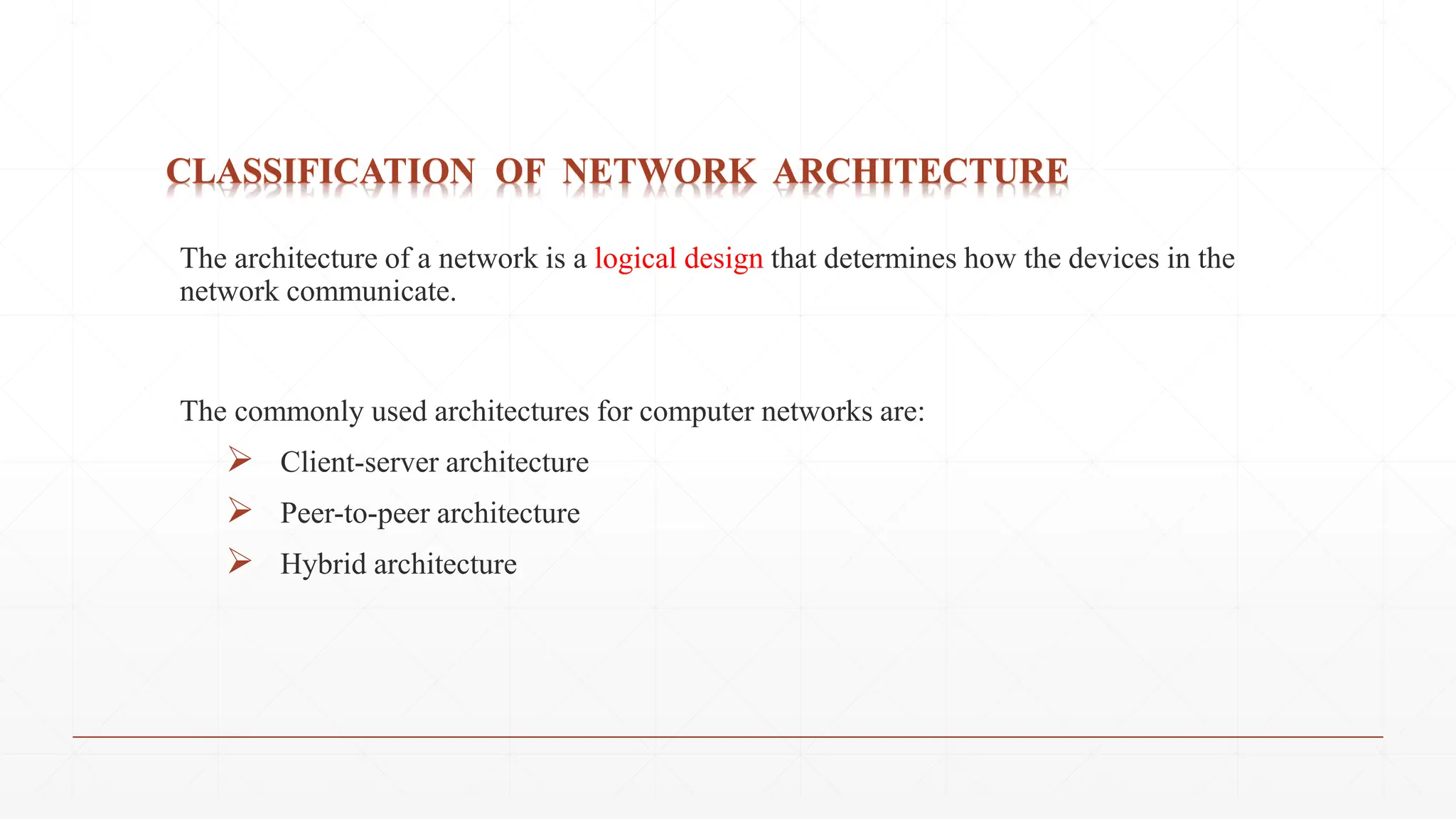 CLASSIFICATION OF NETWORK ARCHITECTURE
The architecture of a network is a logical design that determines how the devices in the
network communicate.
The commonly used architectures for computer networks are:
 Client-server architecture
 Peer-to-peer architecture
 Hybrid architecture
 