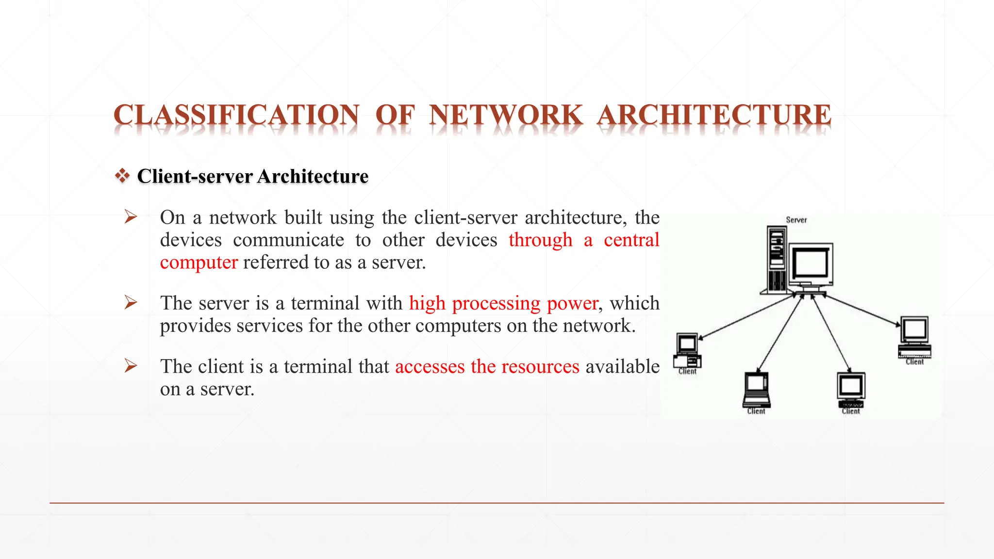 CLASSIFICATION OF NETWORK ARCHITECTURE
 Client-server Architecture
 On a network built using the client-server architecture, the
devices communicate to other devices through a central
computer referred to as a server.
 The server is a terminal with high processing power, which
provides services for the other computers on the network.
 The client is a terminal that accesses the resources available
on a server.
 