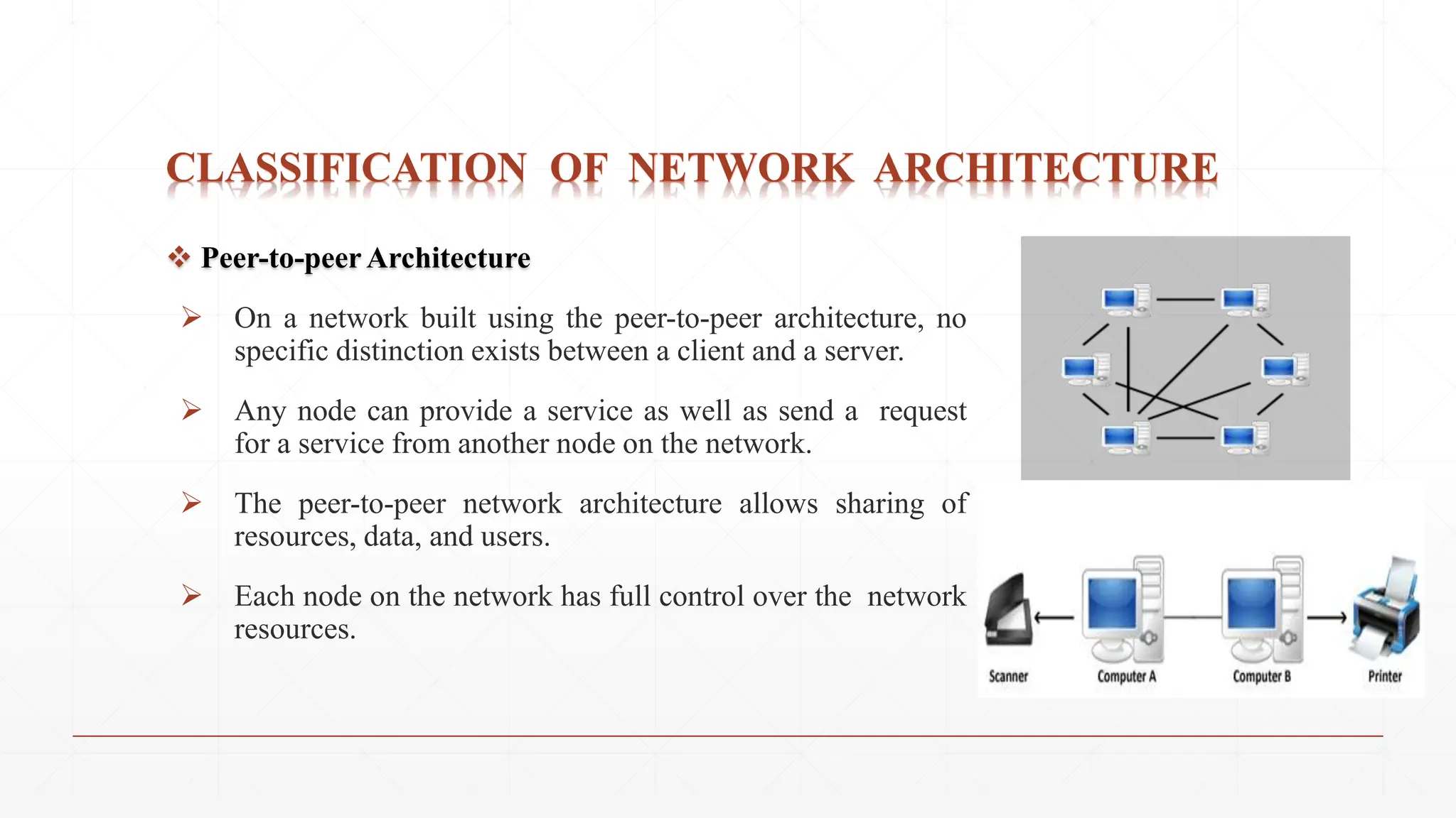 CLASSIFICATION OF NETWORK ARCHITECTURE
 Peer-to-peer Architecture
 On a network built using the peer-to-peer architecture, no
specific distinction exists between a client and a server.
 Any node can provide a service as well as send a request
for a service from another node on the network.
 The peer-to-peer network architecture allows sharing of
resources, data, and users.
 Each node on the network has full control over the network
resources.
 