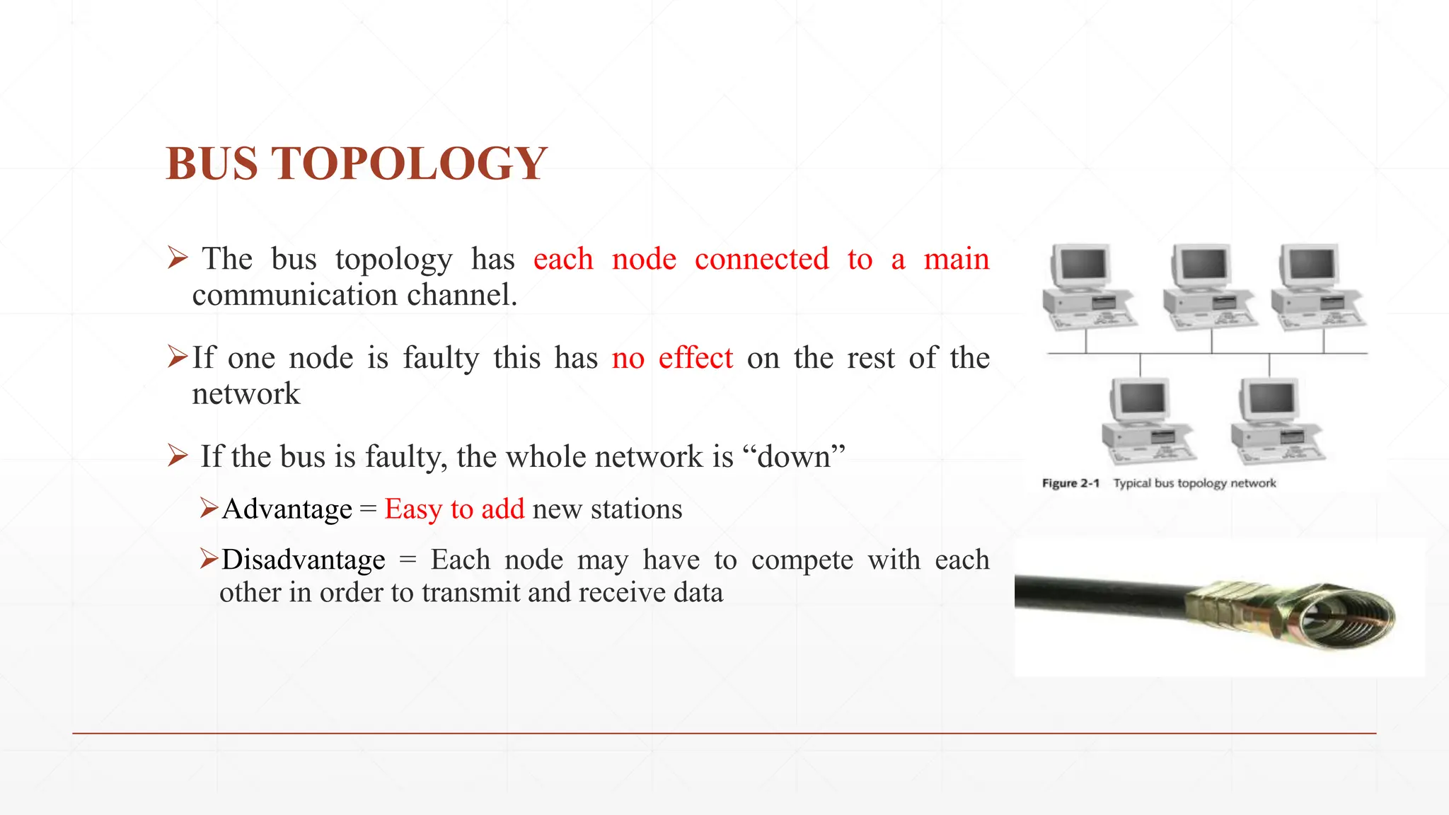 BUS TOPOLOGY
 The bus topology has each node connected to a main
communication channel.
If one node is faulty this has no effect on the rest of the
network
 If the bus is faulty, the whole network is “down”
Advantage = Easy to add new stations
Disadvantage = Each node may have to compete with each
other in order to transmit and receive data
 