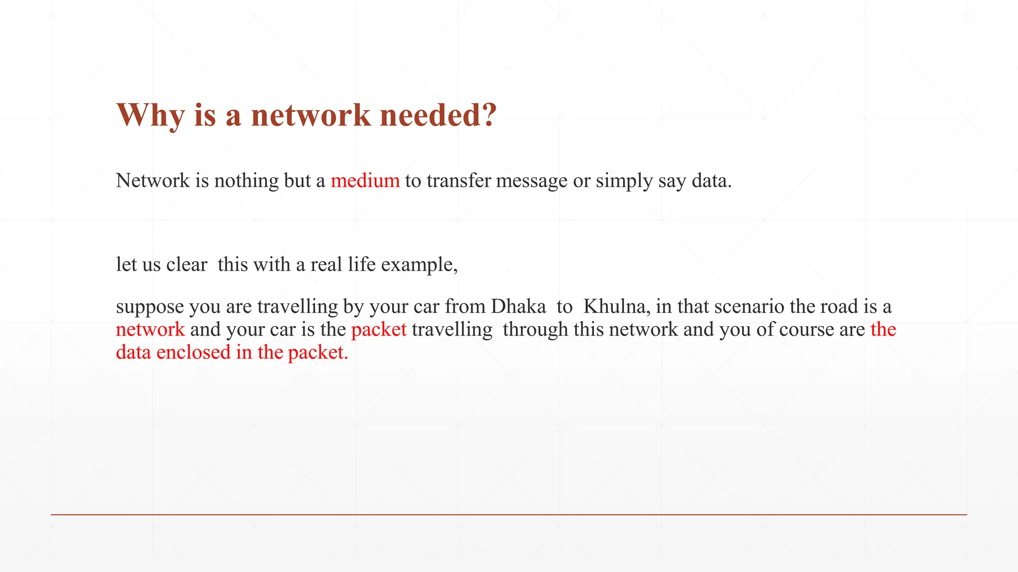 Why is a network needed?
Network is nothing but a medium to transfer message or simply say data.
let us clear this with a real life example,
suppose you are travelling by your car from Dhaka to Khulna, in that scenario the road is a
network and your car is the packet travelling through this network and you of course are the
data enclosed in the packet.
 