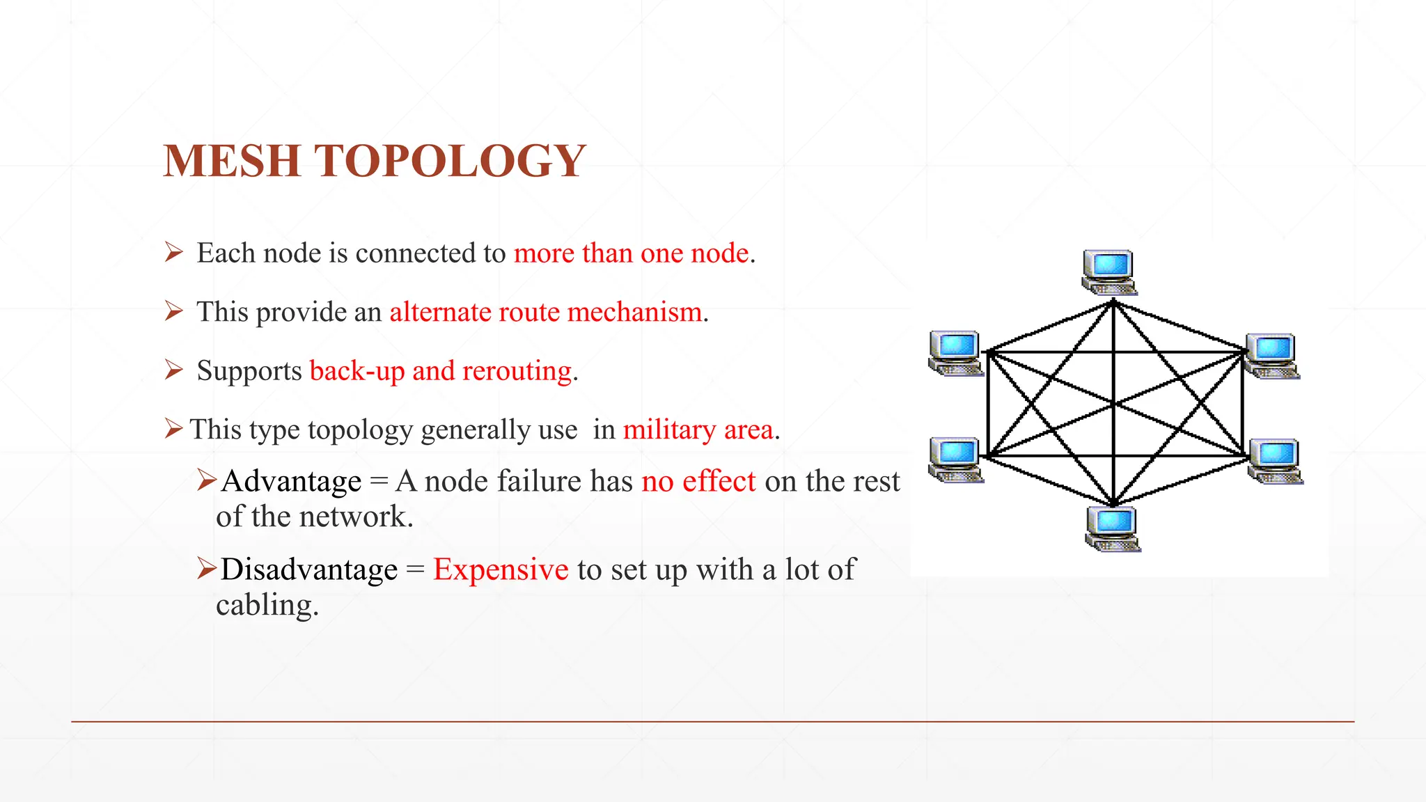 MESH TOPOLOGY
 Each node is connected to more than one node.
 This provide an alternate route mechanism.
 Supports back-up and rerouting.
This type topology generally use in military area.
Advantage = A node failure has no effect on the rest
of the network.
Disadvantage = Expensive to set up with a lot of
cabling.
 