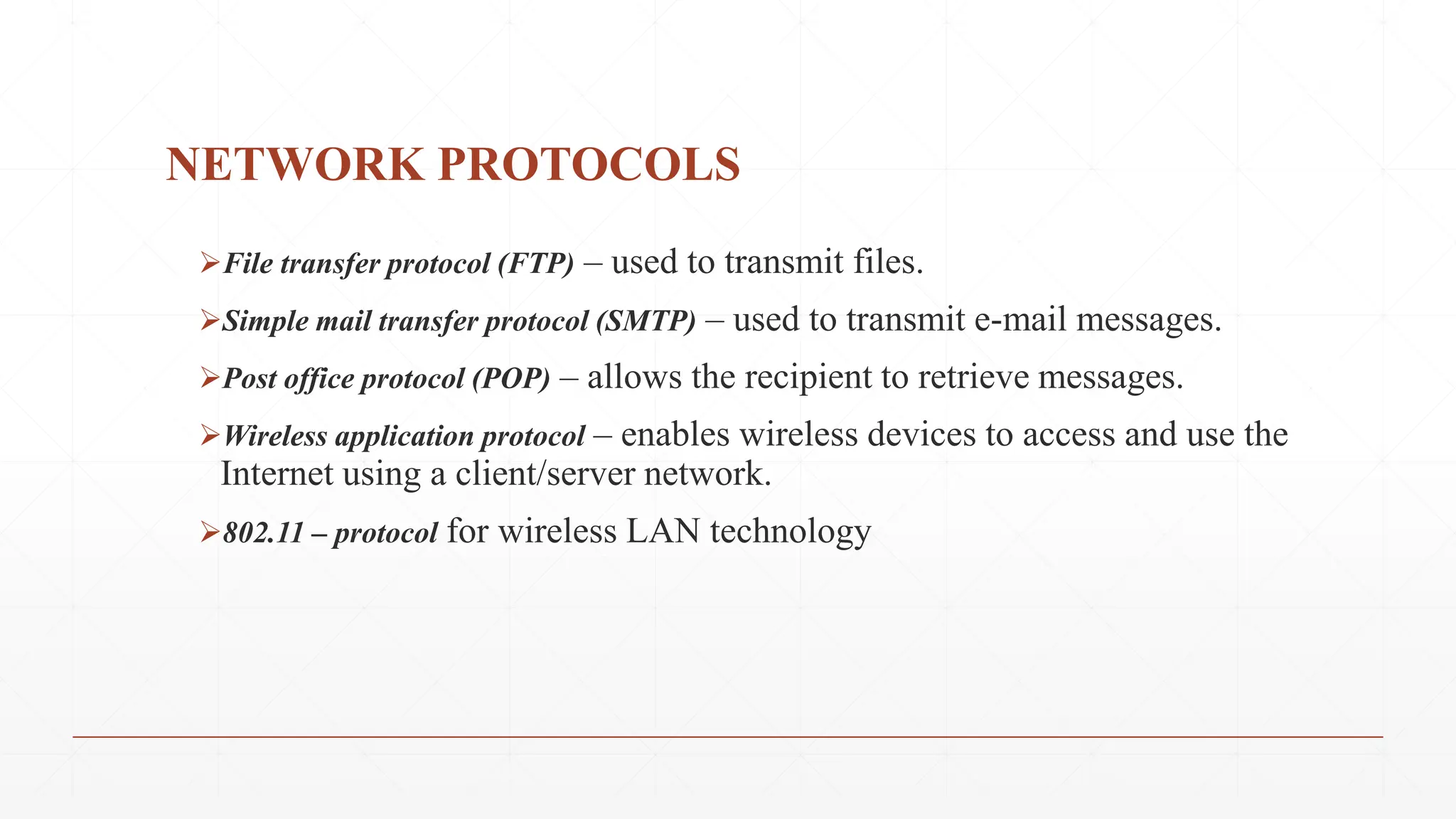 NETWORK PROTOCOLS
File transfer protocol (FTP) – used to transmit files.
Simple mail transfer protocol (SMTP) – used to transmit e-mail messages.
Post office protocol (POP) – allows the recipient to retrieve messages.
Wireless application protocol – enables wireless devices to access and use the
Internet using a client/server network.
802.11 – protocol for wireless LAN technology
 