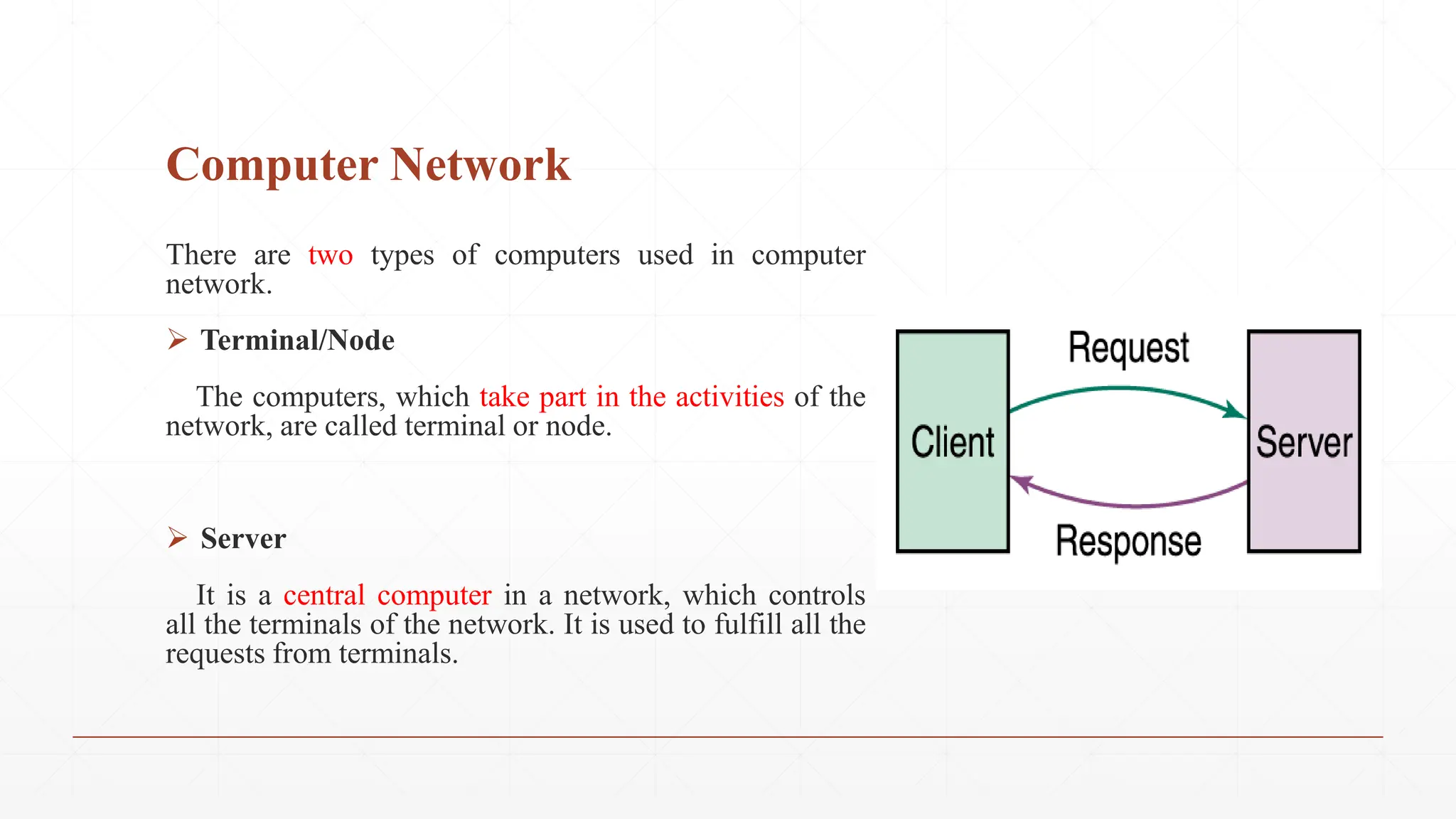 Computer Network
There are two types of computers used in computer
network.
 Terminal/Node
The computers, which take part in the activities of the
network, are called terminal or node.
 Server
It is a central computer in a network, which controls
all the terminals of the network. It is used to fulfill all the
requests from terminals.
 