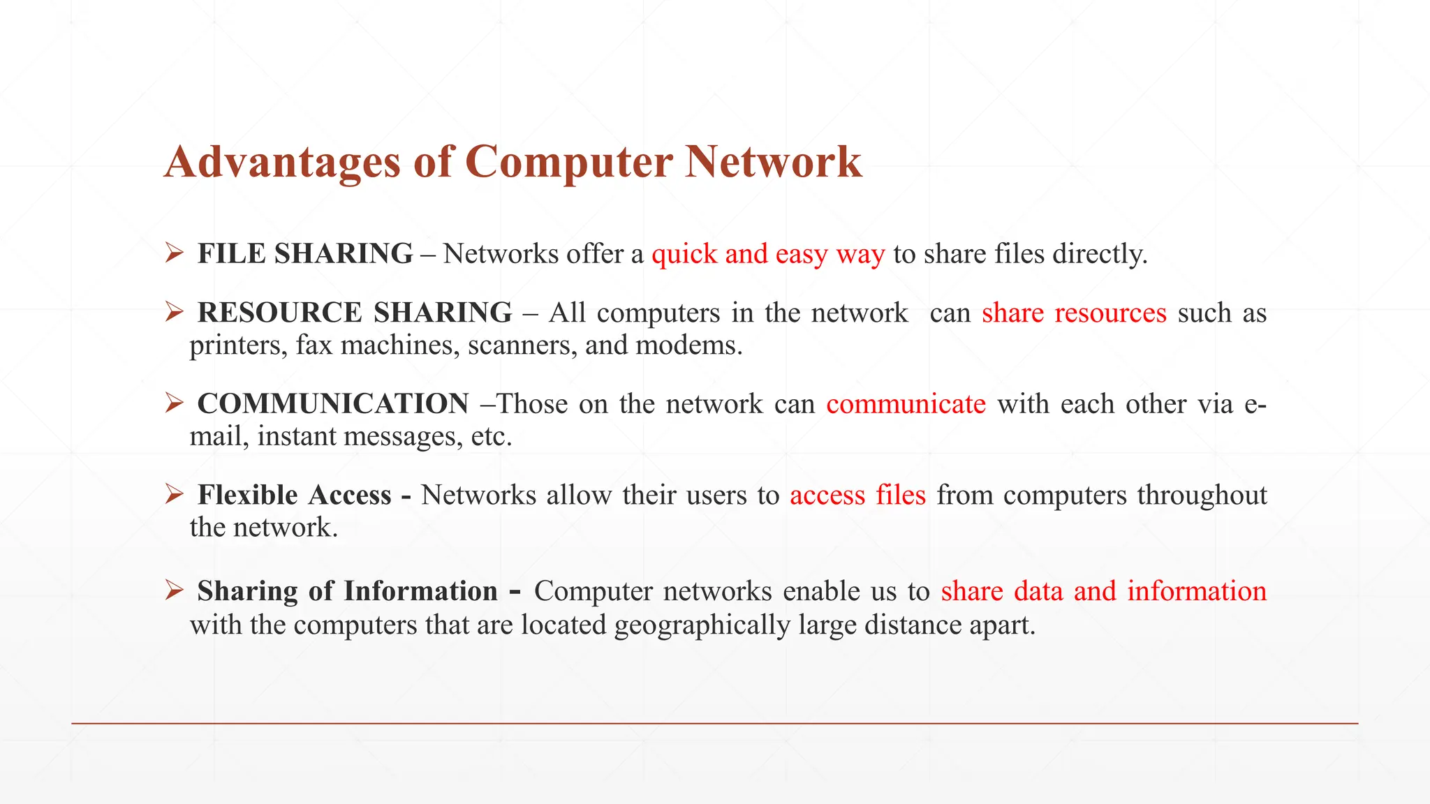 Advantages of Computer Network
 FILE SHARING – Networks offer a quick and easy way to share files directly.
 RESOURCE SHARING – All computers in the network can share resources such as
printers, fax machines, scanners, and modems.
 COMMUNICATION –Those on the network can communicate with each other via e-
mail, instant messages, etc.
 Flexible Access - Networks allow their users to access files from computers throughout
the network.
 Sharing of Information - Computer networks enable us to share data and information
with the computers that are located geographically large distance apart.
 