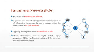 Personal Area Networks (PANs)
PAN stand for Personal Area Network.
A personal area network (PAN) refers to the interconnection
of information technology devices or gadgets within the
environment of an individual user.
Typically the range lies within 10 meters or 33 feet .
These interconnected devices might include laptop
computers, PDAs, cellphones, printers, PCs or other
wearable computer devices.
 