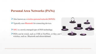 Personal Area Networks (PANs)
Also known as a wireless personal network (WPAN)
Typically uses Bluetooth for connecting devices.
NFC is a newly emerged type of PAN technology.
PANs can be wired, such as USB or FireWire, or they can be
wireless, such as Bluetooth and ultrawideband.
 