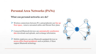 Personal Area Networks (PANs)
What can personal networks are do?
 Wireless connections between PCs and peripherals can free up
floor space, remove unwanted cables and liberate floor plans.
 Connected Bluetooth devices can automatically synchronize
data downloads and uploads, and exchange information.
 Mobile employees can use Bluetooth-equipped devices to
access office-based peripherals such as printers, if these
support Bluetooth technology.
 