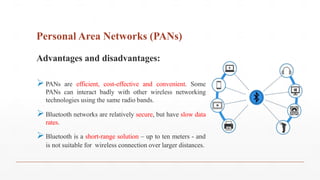 Personal Area Networks (PANs)
Advantages and disadvantages:
PANs are efficient, cost-effective and convenient. Some
PANs can interact badly with other wireless networking
technologies using the same radio bands.
Bluetooth networks are relatively secure, but have slow data
rates.
Bluetooth is a short-range solution – up to ten meters - and
is not suitable for wireless connection over larger distances.
 