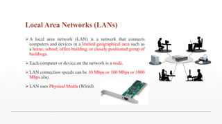 Local Area Networks (LANs)
A local area network (LAN) is a network that connects
computers and devices in a limited geographical area such as
a home, school, office building, or closely positioned group of
buildings.
Each computer or device on the network is a node.
LAN connection speeds can be 10 Mbps or 100 Mbps or 1000
Mbps also.
LAN uses Physical Media (Wired).
 