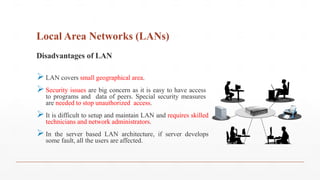 Local Area Networks (LANs)
Disadvantages of LAN
LAN covers small geographical area.
Security issues are big concern as it is easy to have access
to programs and data of peers. Special security measures
are needed to stop unauthorized access.
It is difficult to setup and maintain LAN and requires skilled
technicians and network administrators.
In the server based LAN architecture, if server develops
some fault, all the users are affected.
 
