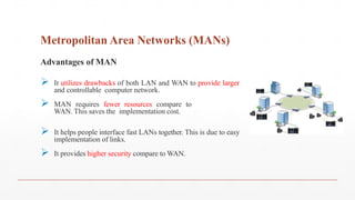 Metropolitan Area Networks (MANs)
Advantages of MAN
 It utilizes drawbacks of both LAN and WAN to provide larger
and controllable computer network.
 MAN requires fewer resources compare to
WAN. This saves the implementation cost.
 It helps people interface fast LANs together. This is due to easy
implementation of links.
 It provides higher security compare to WAN.
 