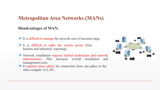 Metropolitan Area Networks (MANs)
Disadvantages of MAN:
It is difficult to manage the network once it becomes large.
It is difficult to make the system secure from
hackers and industrial espionage.
Network installation requires skilled technicians and network
administrators. This increases overall installation and
management costs.
It requires more cables for connection from one place to the
other compare to LAN.
 