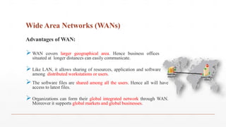 Wide Area Networks (WANs)
Advantages of WAN:
WAN covers larger geographical area. Hence business offices
situated at longer distances can easily communicate.
Like LAN, it allows sharing of resources, application and software
among distributed workstations or users.
The software files are shared among all the users. Hence all will have
access to latest files.
Organizations can form their global integrated network through WAN.
Moreover it supports global markets and global businesses.
 