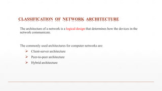 CLASSIFICATION OF NETWORK ARCHITECTURE
The architecture of a network is a logical design that determines how the devices in the
network communicate.
The commonly used architectures for computer networks are:
 Client-server architecture
 Peer-to-peer architecture
 Hybrid architecture
 