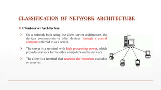 CLASSIFICATION OF NETWORK ARCHITECTURE
 Client-server Architecture
 On a network built using the client-server architecture, the
devices communicate to other devices through a central
computer referred to as a server.
 The server is a terminal with high processing power, which
provides services for the other computers on the network.
 The client is a terminal that accesses the resources available
on a server.
 