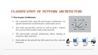 CLASSIFICATION OF NETWORK ARCHITECTURE
 Peer-to-peer Architecture
 On a network built using the peer-to-peer architecture, no
specific distinction exists between a client and a server.
 Any node can provide a service as well as send a request
for a service from another node on the network.
 The peer-to-peer network architecture allows sharing of
resources, data, and users.
 Each node on the network has full control over the network
resources.
 