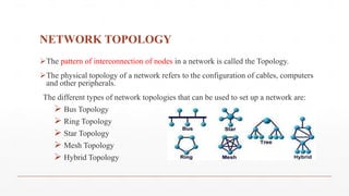 NETWORK TOPOLOGY
The pattern of interconnection of nodes in a network is called the Topology.
The physical topology of a network refers to the configuration of cables, computers
and other peripherals.
The different types of network topologies that can be used to set up a network are:
 Bus Topology
 Ring Topology
 Star Topology
 Mesh Topology
 Hybrid Topology
 