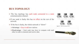 BUS TOPOLOGY
 The bus topology has each node connected to a main
communication channel.
If one node is faulty this has no effect on the rest of the
network
 If the bus is faulty, the whole network is “down”
Advantage = Easy to add new stations
Disadvantage = Each node may have to compete with each
other in order to transmit and receive data
 