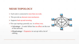 MESH TOPOLOGY
 Each node is connected to more than one node.
 This provide an alternate route mechanism.
 Supports back-up and rerouting.
This type topology generally use in military area.
Advantage = A node failure has no effect on the rest
of the network.
Disadvantage = Expensive to set up with a lot of
cabling.
 