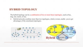 HYBRID TOPOLOGY
The hybrid topology can be a combination of two or more basic topologies, such as bus,
ring, star, mesh, or tree.
 Hybrid networks combine more than two topologies, which, in turn, enable you to get
advantages of the constituent topologies.
 