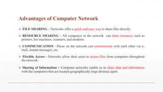 Advantages of Computer Network
 FILE SHARING – Networks offer a quick and easy way to share files directly.
 RESOURCE SHARING – All computers in the network can share resources such as
printers, fax machines, scanners, and modems.
 COMMUNICATION –Those on the network can communicate with each other via e-
mail, instant messages, etc.
 Flexible Access - Networks allow their users to access files from computers throughout
the network.
 Sharing of Information - Computer networks enable us to share data and information
with the computers that are located geographically large distance apart.
 