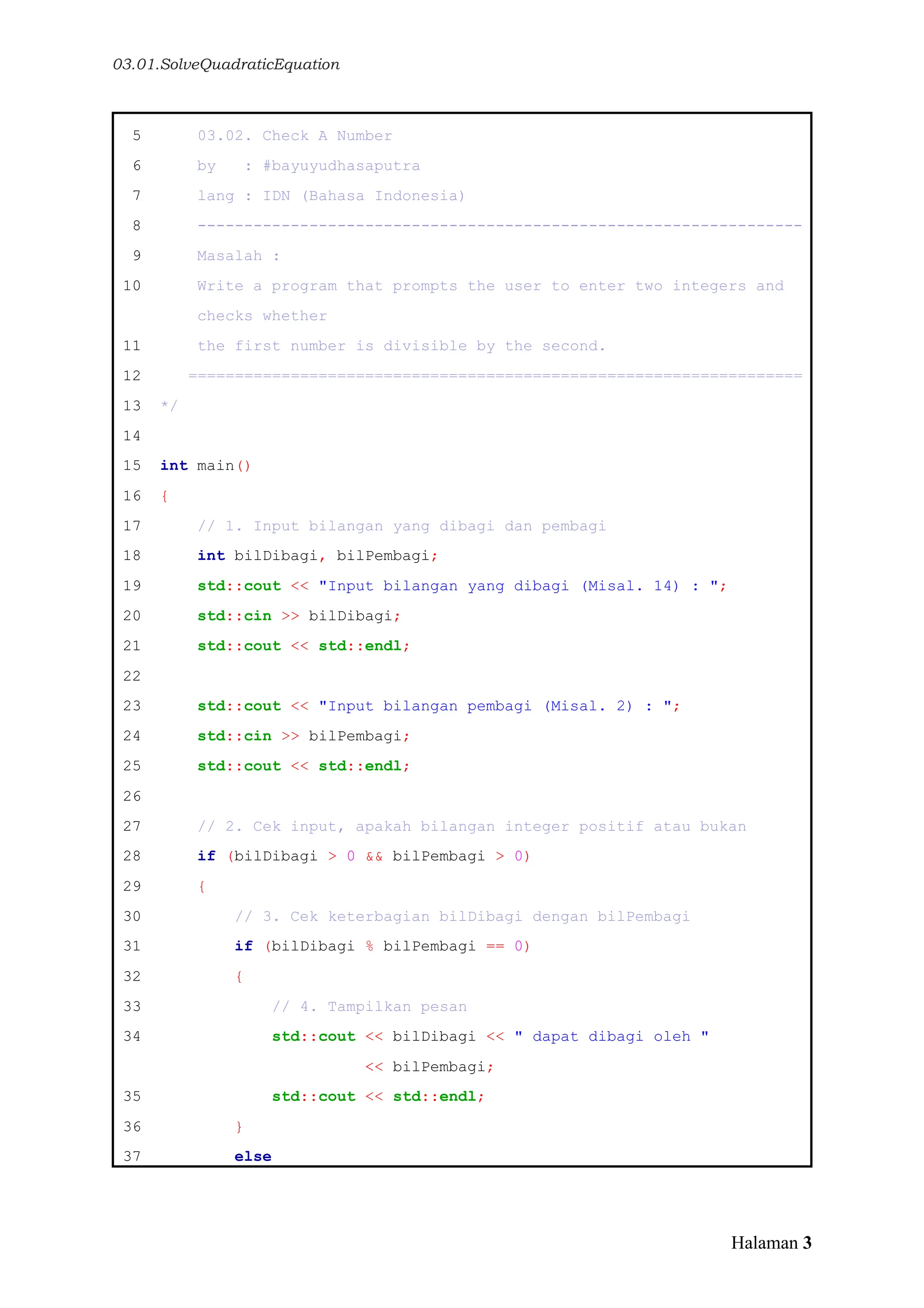 03.01.SolveQuadraticEquation
Halaman 3
5 03.02. Check A Number
6 by : #bayuyudhasaputra
7 lang : IDN (Bahasa Indonesia)
8 -----------------------------------------------------------------
9 Masalah :
10 Write a program that prompts the user to enter two integers and
checks whether
11 the first number is divisible by the second.
12 ==================================================================
13 */
14
15 int main()
16 {
17 // 1. Input bilangan yang dibagi dan pembagi
18 int bilDibagi, bilPembagi;
19 std::cout << "Input bilangan yang dibagi (Misal. 14) : ";
20 std::cin >> bilDibagi;
21 std::cout << std::endl;
22
23 std::cout << "Input bilangan pembagi (Misal. 2) : ";
24 std::cin >> bilPembagi;
25 std::cout << std::endl;
26
27 // 2. Cek input, apakah bilangan integer positif atau bukan
28 if (bilDibagi > 0 && bilPembagi > 0)
29 {
30 // 3. Cek keterbagian bilDibagi dengan bilPembagi
31 if (bilDibagi % bilPembagi == 0)
32 {
33 // 4. Tampilkan pesan
34 std::cout << bilDibagi << " dapat dibagi oleh "
<< bilPembagi;
35 std::cout << std::endl;
36 }
37 else
 