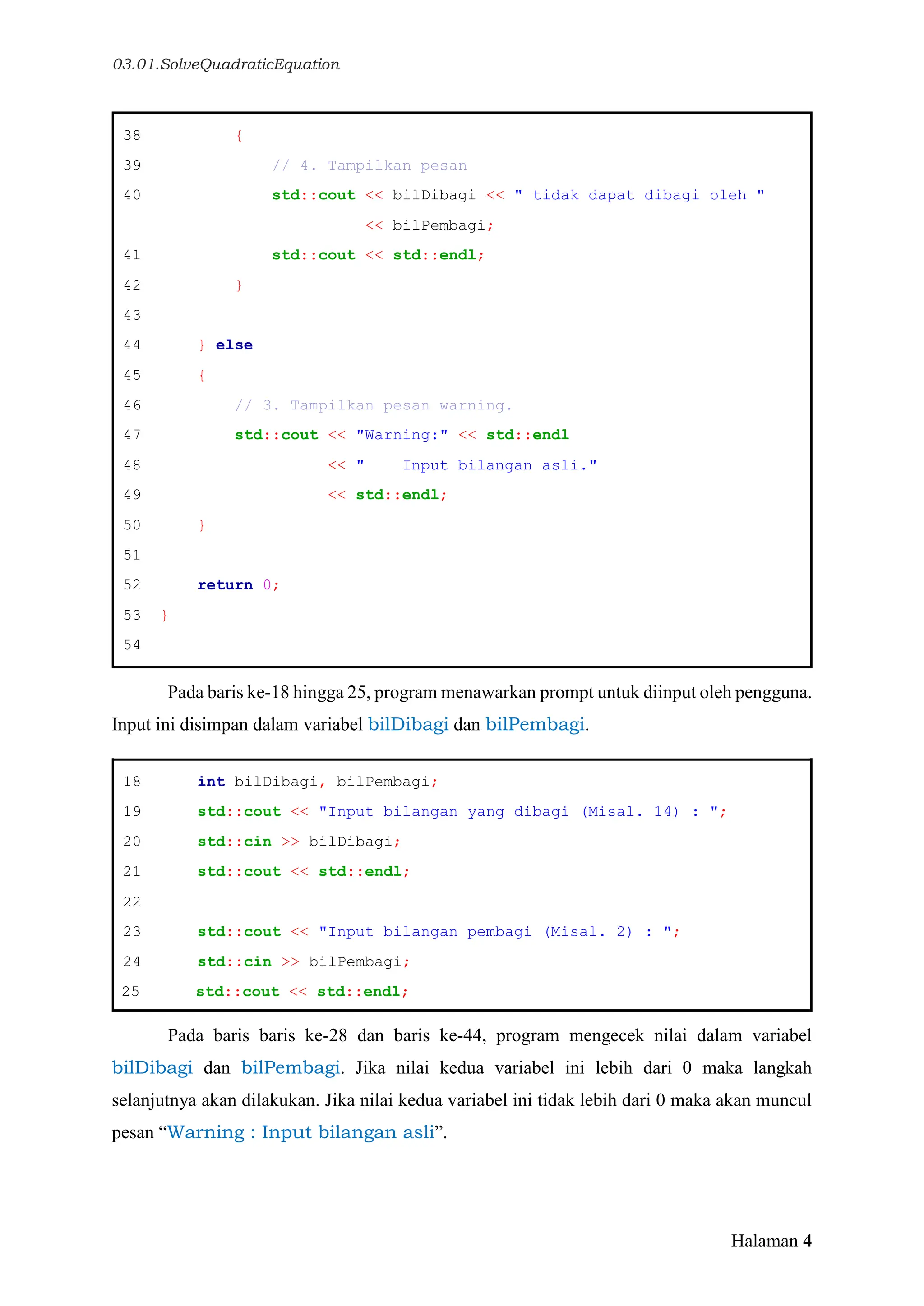 03.01.SolveQuadraticEquation
Halaman 4
38 {
39 // 4. Tampilkan pesan
40 std::cout << bilDibagi << " tidak dapat dibagi oleh "
<< bilPembagi;
41 std::cout << std::endl;
42 }
43
44 } else
45 {
46 // 3. Tampilkan pesan warning.
47 std::cout << "Warning:" << std::endl
48 << " Input bilangan asli."
49 << std::endl;
50 }
51
52 return 0;
53 }
54
Pada baris ke-18 hingga 25, program menawarkan prompt untuk diinput oleh pengguna.
Input ini disimpan dalam variabel bilDibagi dan bilPembagi.
18 int bilDibagi, bilPembagi;
19 std::cout << "Input bilangan yang dibagi (Misal. 14) : ";
20 std::cin >> bilDibagi;
21 std::cout << std::endl;
22
23 std::cout << "Input bilangan pembagi (Misal. 2) : ";
24 std::cin >> bilPembagi;
25 std::cout << std::endl;
Pada baris baris ke-28 dan baris ke-44, program mengecek nilai dalam variabel
bilDibagi dan bilPembagi. Jika nilai kedua variabel ini lebih dari 0 maka langkah
selanjutnya akan dilakukan. Jika nilai kedua variabel ini tidak lebih dari 0 maka akan muncul
pesan “Warning : Input bilangan asli”.
 