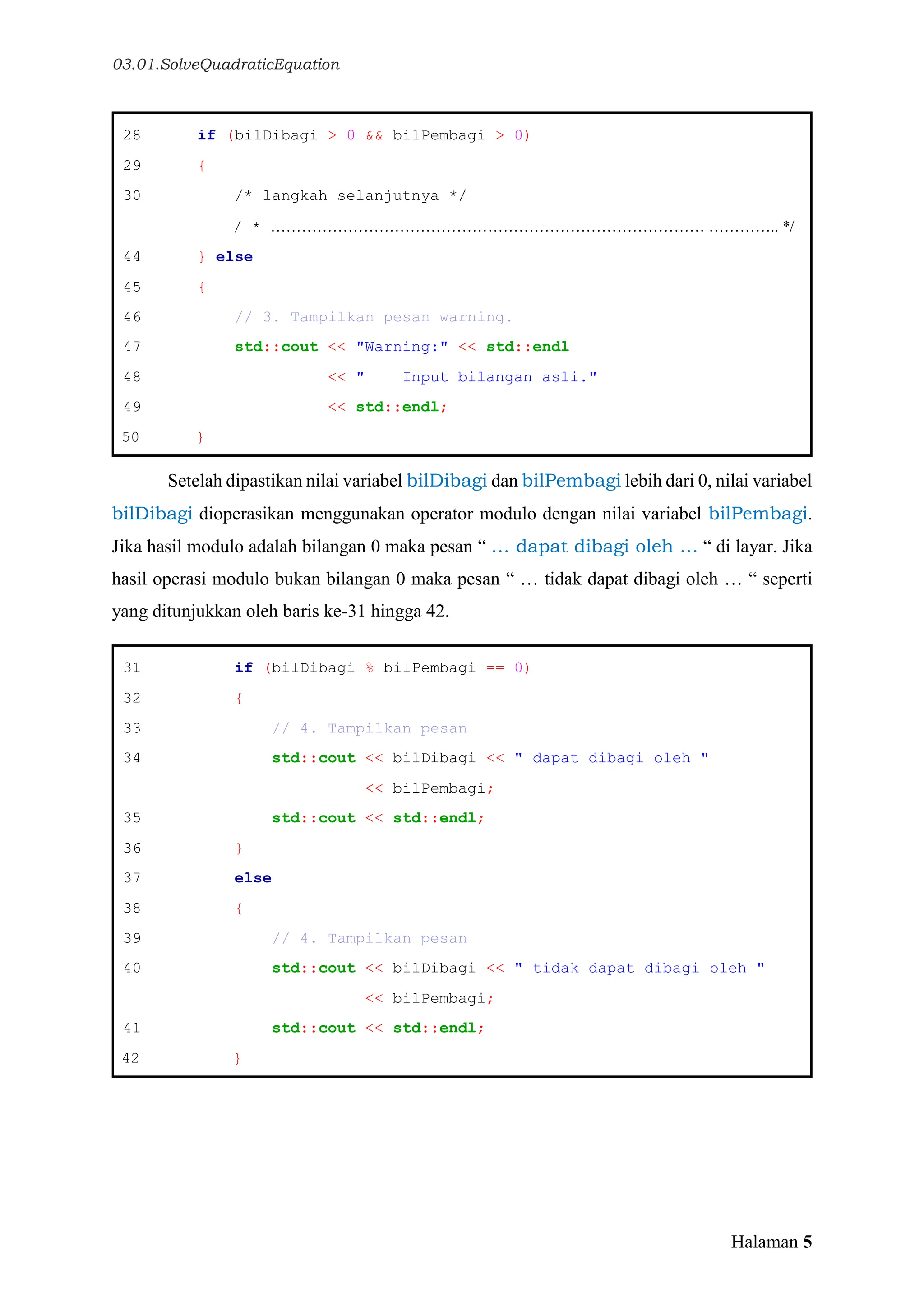03.01.SolveQuadraticEquation
Halaman 5
28 if (bilDibagi > 0 && bilPembagi > 0)
29 {
30 /* langkah selanjutnya */
/ * ………………………………………………………………………… ………….. */
44 } else
45 {
46 // 3. Tampilkan pesan warning.
47 std::cout << "Warning:" << std::endl
48 << " Input bilangan asli."
49 << std::endl;
50 }
Setelah dipastikan nilai variabel bilDibagi dan bilPembagi lebih dari 0, nilai variabel
bilDibagi dioperasikan menggunakan operator modulo dengan nilai variabel bilPembagi.
Jika hasil modulo adalah bilangan 0 maka pesan “ … dapat dibagi oleh … “ di layar. Jika
hasil operasi modulo bukan bilangan 0 maka pesan “ … tidak dapat dibagi oleh … “ seperti
yang ditunjukkan oleh baris ke-31 hingga 42.
31 if (bilDibagi % bilPembagi == 0)
32 {
33 // 4. Tampilkan pesan
34 std::cout << bilDibagi << " dapat dibagi oleh "
<< bilPembagi;
35 std::cout << std::endl;
36 }
37 else
38 {
39 // 4. Tampilkan pesan
40 std::cout << bilDibagi << " tidak dapat dibagi oleh "
<< bilPembagi;
41 std::cout << std::endl;
42 }
 