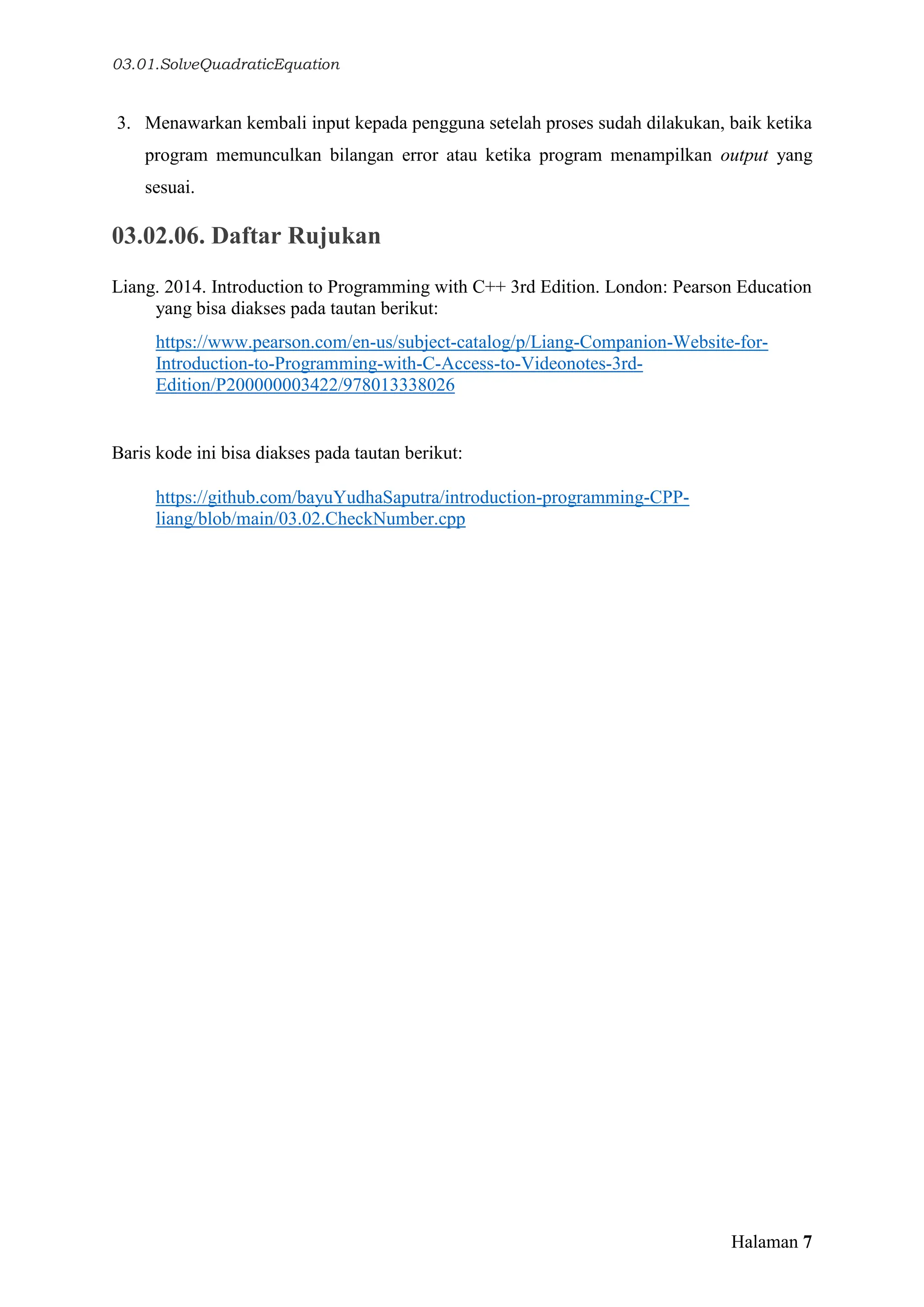 03.01.SolveQuadraticEquation
Halaman 7
3. Menawarkan kembali input kepada pengguna setelah proses sudah dilakukan, baik ketika
program memunculkan bilangan error atau ketika program menampilkan output yang
sesuai.
03.02.06. Daftar Rujukan
Liang. 2014. Introduction to Programming with C++ 3rd Edition. London: Pearson Education
yang bisa diakses pada tautan berikut:
https://www.pearson.com/en-us/subject-catalog/p/Liang-Companion-Website-for-
Introduction-to-Programming-with-C-Access-to-Videonotes-3rd-
Edition/P200000003422/978013338026
Baris kode ini bisa diakses pada tautan berikut:
https://github.com/bayuYudhaSaputra/introduction-programming-CPP-
liang/blob/main/03.02.CheckNumber.cpp
 