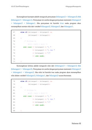03.07.SortThreeIntegers #bayuyudhasaputra
Halaman 12
Kemungkinan keempat adalah mengecek pernyataan (bilangan2 < bilangan3) &&
(bilangan3 < bilangan1). Pernyataan ini senilai dengan pernyataan matematis bilangan2
< bilangan3 < bilangan1. Jika pernyataan ini bernilai true maka program akan
menampilkan ururtan nilai dari variabel bilangan2, bilangan3, dan bilangan1.
67 else if((bilangan2 < bilangan3) &&
68 (bilangan3 < bilangan1))
69 {
70 /* Pilihan 4:
71 bil2 < bil3 < bil1 */
72 std::cout << bilangan2 << ", "
73 << bilangan3 << ", dan "
74 << bilangan1 << "."
75 << std::endl;
76
77 }
Kemungkinan kelima adalah mengecek nilai dari (bilangan3 < bilangan1) &&
(bilangan1 < bilangan2). Pernyataan ini senilai dengan pernyataan matematis bilangan3
< bilangan1 < bilangan2. Jika nilai ini bernilai true maka program akan menampilkan
nilai dalam variabel bilangan3, bilangan1, dan bilangan2 secara berurutan.
78 else if((bilangan3 < bilangan1) &&
79 (bilangan1 < bilangan2))
80 {
81 /* Pilihan 5:
82 bil3 < bil1 < bil2 */
83 std::cout << bilangan3 << ", "
84 << bilangan1 << ", dan "
85 << bilangan2 << "."
86 << std::endl;
87
88 }
 