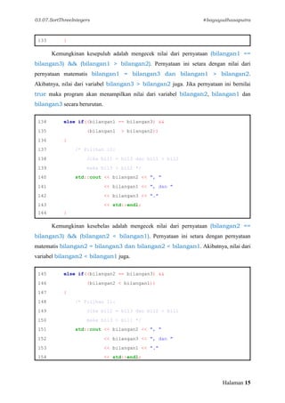 03.07.SortThreeIntegers #bayuyudhasaputra
Halaman 15
133 }
Kemungkinan kesepuluh adalah mengecek nilai dari pernyataan (bilangan1 ==
bilangan3) && (bilangan1 > bilangan2). Pernyataan ini setara dengan nilai dari
pernyataan matematis bilangan1 = bilangan3 dan bilangan1 > bilangan2.
Akibatnya, nilai dari variabel bilangan3 > bilangan2 juga. Jika pernyataan ini bernilai
true maka program akan menampilkan nilai dari variabel bilangan2, bilangan1 dan
bilangan3 secara berurutan.
134 else if((bilangan1 == bilangan3) &&
135 (bilangan1 > bilangan2))
136 {
137 /* Pilihan 10:
138 Jika bil1 = bil3 dan bil1 > bil2
139 maka bil3 > bil2 */
140 std::cout << bilangan2 << ", "
141 << bilangan1 << ", dan "
142 << bilangan3 << "."
143 << std::endl;
144 }
Kemungkinan kesebelas adalah mengecek nilai dari pernyataan (bilangan2 ==
bilangan3) && (bilangan2 < bilangan1). Pernyataan ini setara dengan pernyataan
matematis bilangan2 = bilangan3 dan bilangan2 < bilangan1. Akibatnya, nilai dari
variabel bilangan2 < bilangan1 juga.
145 else if((bilangan2 == bilangan3) &&
146 (bilangan2 < bilangan1))
147 {
148 /* Pilihan 11:
149 Jika bil2 = bil3 dan bil2 < bil1
150 maka bil3 < bil1 */
151 std::cout << bilangan2 << ", "
152 << bilangan3 << ", dan "
153 << bilangan1 << "."
154 << std::endl;
 