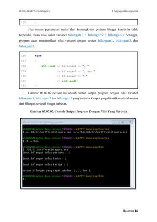 03.07.SortThreeIntegers #bayuyudhasaputra
Halaman 16
155 }
Jika semua persyaratan mulai dari kemungkinan pertama hingga kesebelas tidak
terpenuhi, maka nilai dalam variabel bilangan1 = bilangan2 = bilangan3. Sehingga,
program akan menampilkan nilai variabel dengan urutan bilangan1, bilangan2, dan
bilangan3.
156 else
157 {
158 std::cout << bilangan1 << ", "
159 << bilangan2 << ", dan "
160 << bilangan3 << "."
161 << std::endl;
162 }
Gambar 03.07.02 berikut ini adalah contoh output program dengan nilai variabel
bilangan1, bilangan2 dan bilangan3 yang berbeda. Output yang dihasilkan adalah urutan
dari bilangan terkecil hingga terbesar.
Gambar 03.07.02. Contoh Output Program Dengan Nilai Yang Berbeda
 