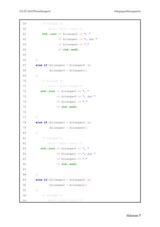 03.07.SortThreeIntegers #bayuyudhasaputra
Halaman 7
59 /* Pilihan 3:
60 bil2 < bil1 < bil3 */
61 std::cout << bilangan2 << ", "
62 << bilangan1 << ", dan "
63 << bilangan3 << "."
64 << std::endl;
65
66 }
67 else if((bilangan2 < bilangan3) &&
68 (bilangan3 < bilangan1))
69 {
70 /* Pilihan 4:
71 bil2 < bil3 < bil1 */
72 std::cout << bilangan2 << ", "
73 << bilangan3 << ", dan "
74 << bilangan1 << "."
75 << std::endl;
76
77 }
78 else if((bilangan3 < bilangan1) &&
79 (bilangan1 < bilangan2))
80 {
81 /* Pilihan 5:
82 bil3 < bil1 < bil2 */
83 std::cout << bilangan3 << ", "
84 << bilangan1 << ", dan "
85 << bilangan2 << "."
86 << std::endl;
87
88 }
89 else if((bilangan3 < bilangan2) &&
90 (bilangan2 < bilangan1))
91 {
92 /* Pilihan 6:
93 bil3 < bil2 < bil1 */
 