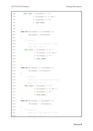 03.07.SortThreeIntegers #bayuyudhasaputra
Halaman 8
94 std::cout << bilangan3 << ", "
95 << bilangan2 << ", dan "
96 << bilangan1 << "."
97 << std::endl;
98
99 }
100 else if((bilangan1 == bilangan2) &&
101 (bilangan1 < bilangan3))
102 {
103 /* Pilihan 7:
104 jika bil1 = bil2 dan bil1 < bil3
105 maka bil2 < bil3 */
106 std::cout << bilangan1 << ", "
107 << bilangan2 << ", dan "
108 << bilangan3 << "."
109 << std::endl;
110
111 }
112 else if((bilangan1 == bilangan2) &&
113 (bilangan1 > bilangan3))
114 {
115 /* Pilihan 8:
116 Jika bila1 = bil2 dan bil1 > bil3
117 maka bil2 > bil3 */
118 std::cout << bilangan3 << ", "
119 << bilangan2 << ", dan "
120 << bilangan1 << "."
121 << std::endl;
122 }
123 else if((bilangan1 == bilangan3) &&
124 (bilangan1 < bilangan2))
125 {
126 /* Pilihan 9:
127 Jika bil1 = bil3 dan bil1 < bil2
128 maka bil3 < bil2 */
 