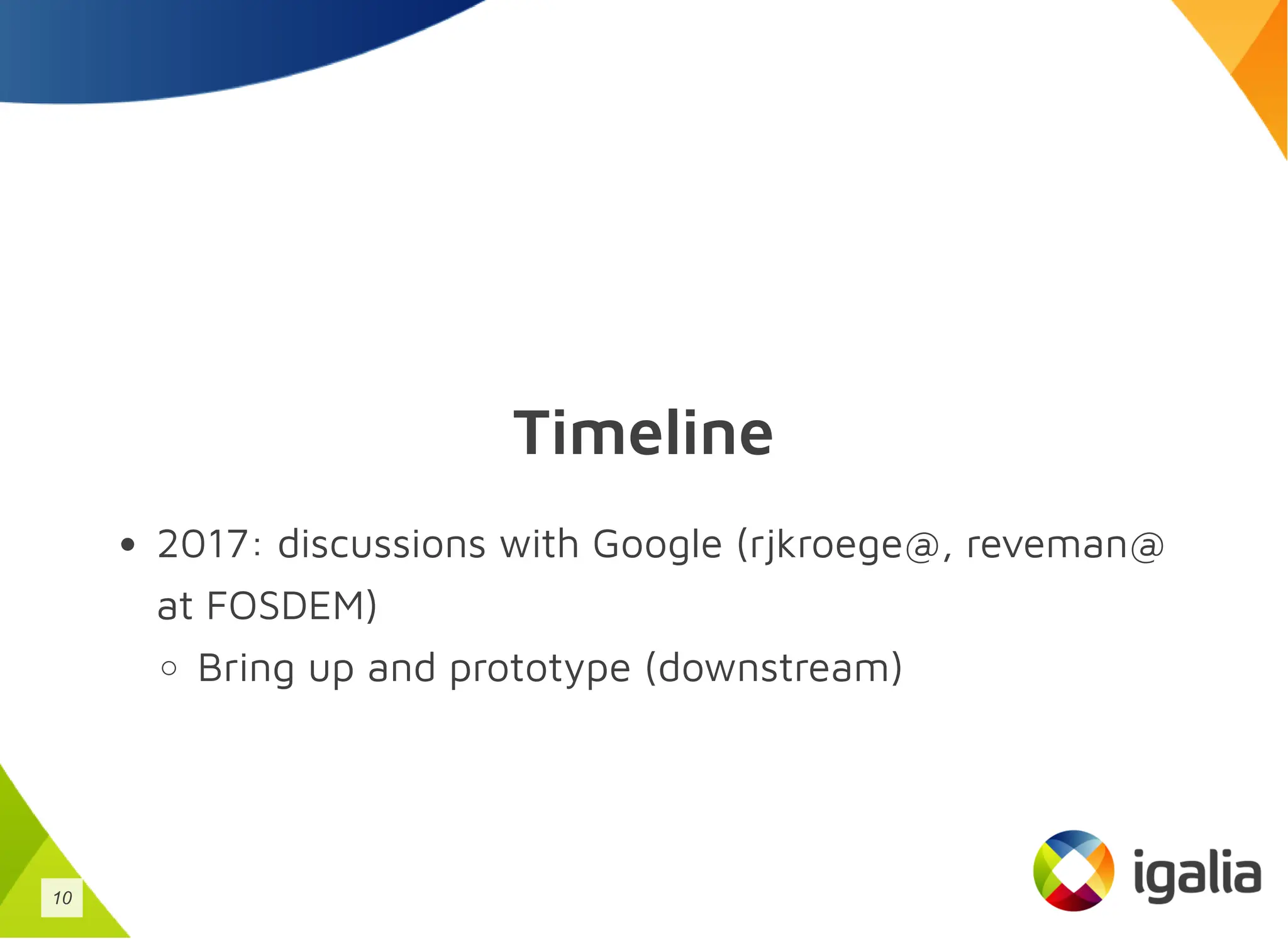 Timeline
2017: discussions with Google (rjkroege@, reveman@
at FOSDEM)
Bring up and prototype (downstream)
10
 