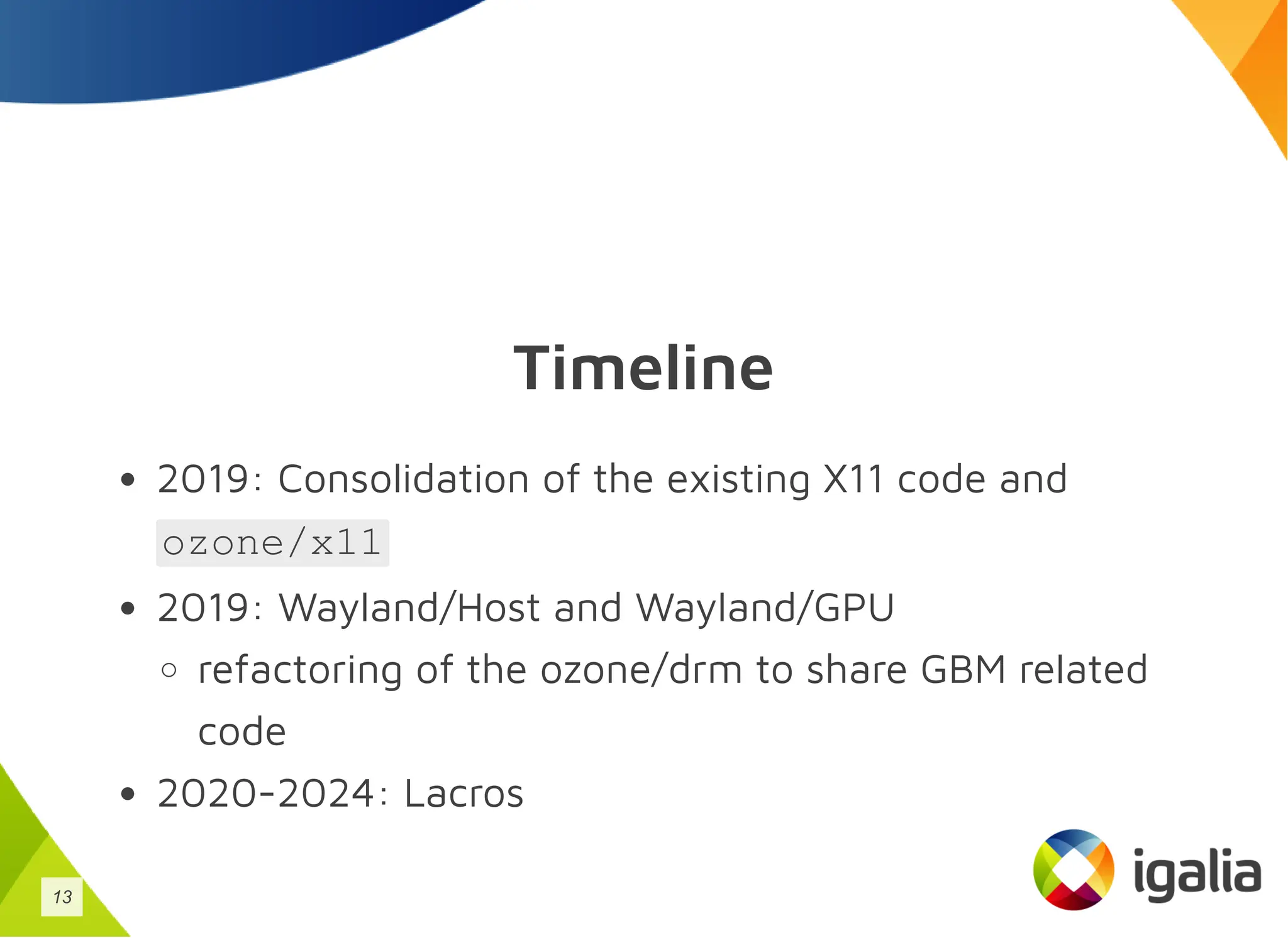 Timeline
2019: Consolidation of the existing X11 code and
ozone/x11
2019: Wayland/Host and Wayland/GPU
refactoring of the ozone/drm to share GBM related
code
2020-2024: Lacros
13
 